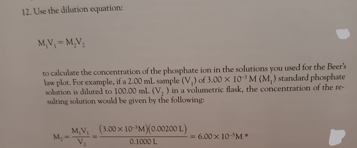 12. Use the dilution equation:
M₁V₁ = M₂V₂
to calculate the concentration of the phosphate ion in the solutions you used for the Beer's
law plot. For example, if a 2.00 mL sample (V₁) of 3.00 x 10-3 M (M₁) standard phosphate
solution is diluted to 100.00 mL (V2) in a volumetric flask, the concentration of the re-
sulting solution would be given by the following:
M₁V, (3.00×10-³M)(0.00200 L)
M₁ =
V₂
0.1000 L
= 6.00 × 10-5M *