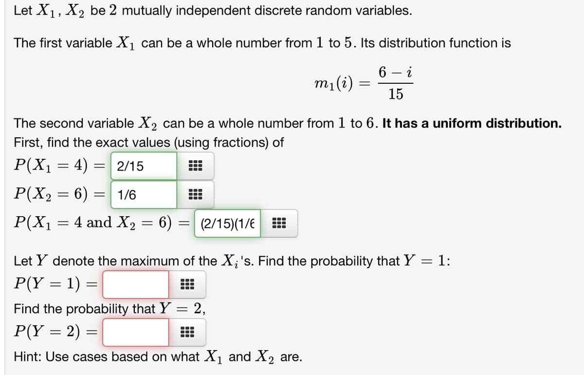 Let X₁, X₂ be 2 mutually independent discrete random variables.
The first variable X₁ can be a whole number from 1 to 5. Its distribution function is
6 - i
15
P(X₁ = 4) =
P(X₂ = 6) = 1/6
2
The second variable X₂ can be a whole number from 1 to 6. It has a uniform distribution.
First, find the exact values (using fractions) of
= 2/15
P(X₁ :
=
= 4 and X₂ = 6) = (2/15)(1/6
m₁ (i) =
●‒‒
=
Let Y denote the maximum of the X; 's. Find the probability that Y = 1:
P(Y = 1) =
Find the probability that Y
P(Y = 2) =
Hint: Use cases based on what X₁ and X₂ are.