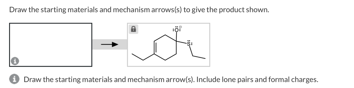 Draw the starting materials and mechanism arrows(s) to give the product shown.
i Draw the starting materials and mechanism arrow(s). Include lone pairs and formal charges.