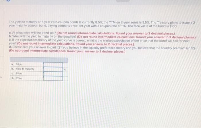 The yield to maturity on 1-year zero-coupon bonds is currently 8.5%; the YTM on 2-year zeros is 9.5%. The Treasury plans to issue a 2-
year maturity coupon bond, paying coupons once per year with a coupon rate of 11%. The face value of the bond is $100.
a. At what price will the bond sell? (Do not round intermediate calculations. Round your answer to 2 decimal places.)
b. What will the yield to maturity on the bond be? (Do not round intermediate calculations. Round your answer to 3 decimal places.)
e. If the expectations theory of the yield curve is correct, what is the market expectation of the price that the bond will sell for next
year? (Do not round intermediate calculations. Round your answer to 2 decimal places.)
d. Recalculate your answer to part (c) if you believe in the liquidity preference theory and you believe that the liquidity premium is 1.5%
(Do not round intermediate calculations. Round your answer to 2 decimal places.)
a. Price
b. Yield to maturity
c. Price
d. Price
%6