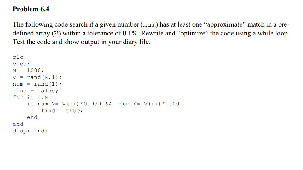 Problem 6.4
The following code search if a given number (num) has at least one "approximate" match in a pre-
defined array (V) within a tolerance of 0.1%. Rewrite and “optimize" the code using a while loop.
Test the code and show output in your diary file.
clc
clear
N = 1000;
V
num
rand (N,1);
rand (1);
find false;
for ii=1:N
end
if num >= V(ii) *0.999 && num <= V (ii) *1.001
end
find = true;
disp (find)