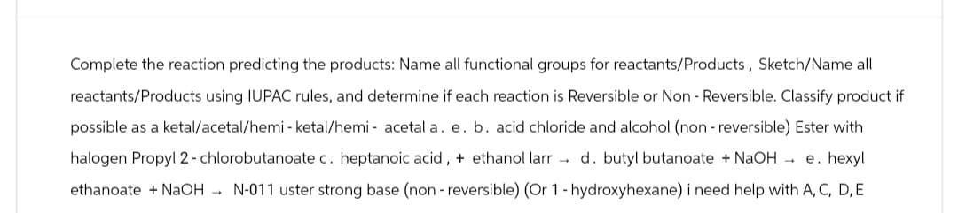 Complete the reaction predicting the products: Name all functional groups for reactants/Products, Sketch/Name all
reactants/Products using IUPAC rules, and determine if each reaction is Reversible or Non - Reversible. Classify product if
possible as a ketal/acetal/hemi - ketal/hemi-acetal a. e. b. acid chloride and alcohol (non-reversible) Ester with
halogen Propyl 2-chlorobutanoate c. heptanoic acid, + ethanol larrd. butyl butanoate + NaOH → e. hexyl
ethanoate + NaOHN-011 uster strong base (non-reversible) (Or 1-hydroxyhexane) i need help with A, C, D, E