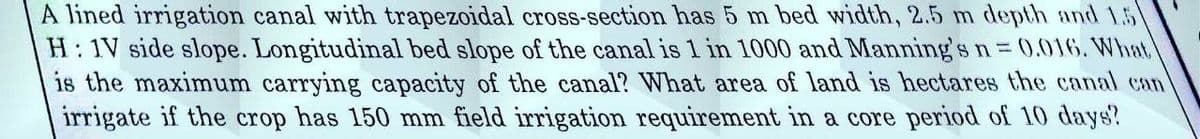 A lined irrigation canal with trapezoidal cross-section has 5 m bed width, 2.5 m depth and 1.5
H: 1V side slope. Longitudinal bed slope of the canal is 1 in 1000 and Manning's n = 0.016. What
is the maximum carrying capacity of the canal? What area of land is hectares the canal can
irrigate if the crop has 150 mm field irrigation requirement in a core period of 10 days?