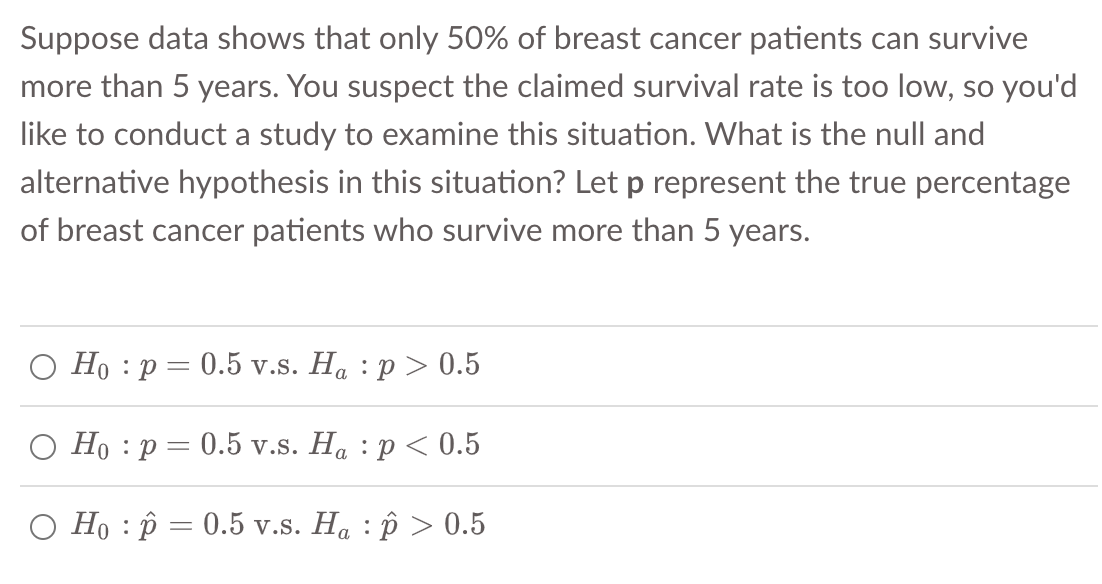 Suppose data shows that only 50% of breast cancer patients can survive
more than 5 years. You suspect the claimed survival rate is too low, so you'd
like to conduct a study to examine this situation. What is the null and
alternative hypothesis in this situation? Let p represent the true percentage
of breast cancer patients who survive more than 5 years.
Ho p=0.5 v.s. Ha p > 0.5
Ho p=0.5 v.s. Ha : p < 0.5
O Hop = 0.5 v.s. Ha : p > 0.5