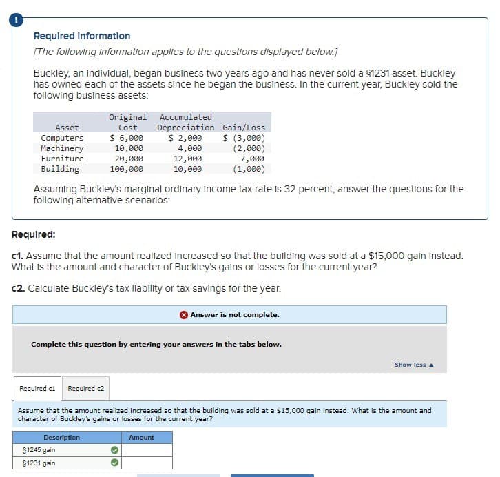 Required Information
[The following information applies to the questions displayed below.]
Buckley, an individual, began business two years ago and has never sold a §1231 asset. Buckley
has owned each of the assets since he began the business. In the current year, Buckley sold the
following business assets:
Original
Cost
Accumulated
Depreciation Gain/Loss
Asset
Computers
$ 6,000
$ 2,000
$ (3,000)
Machinery
4,000
(2,000)
Furniture
12,000
Building
10,000
7,000
(1,000)
10,000
20,000
100,000
Assuming Buckley's marginal ordinary income tax rate is 32 percent, answer the questions for the
following alternative scenarios:
Required:
c1. Assume that the amount realized increased so that the building was sold at a $15,000 gain instead.
What is the amount and character of Buckley's gains or losses for the current year?
c2. Calculate Buckley's tax liability or tax savings for the year.
Answer is not complete.
Complete this question by entering your answers in the tabs below.
Show less A
Required c1 Required c2
Assume that the amount realized increased so that the building was sold at a $15,000 gain instead. What is the amount and
character of Buckley's gains or losses for the current year?
Description
§1245 gain
$1231 gain
Amount