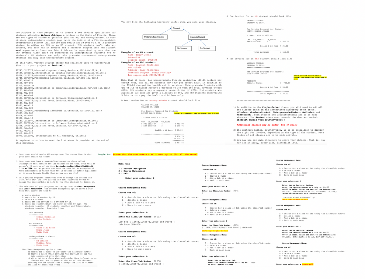 You may find the following hierarchy useful when you code your classes.
A fee invoice for an MS student should look like
VALENCE COLLEGE
ORLANDO FL 10101
The purpose of this project is to create a fee invoice application for
students attending Valence College, a college in the State of Florida. There
are two types of students: graduate (PhD and MS) and undergraduate. An out-
of-state undergraduate student pays twice the tuition of a Florida-resident
undergraduate student (all pay the same health and id fees of $35). A graduate
student is either an PhD or an MS student. PhD students don't take any
courses, but each has an advisor and a research subject. Each Phd student
must supervise at least one lab. A lab can be supervised by more than one
PhD student (Labs can't be supervised by undergraduate students nor MS
students). MS students can only take graduate courses, and undergraduate
students can only take undergraduate courses.
At this time, Valence College offers the following list of classes/labs:
(Use it in your project as lect.txt).
89745, COT6578, Advanced Computer theory, Graduate, F2F, PSY-108, No, 4
66636, DIG2158, Introduction to Digital Systems, Undergraduate, Online, 3
32658, COT6578, Advanced Computer theory, Graduate, Mixed, LPS-35, No, 4
69745, COP5698, Programming Languages, Graduate, F2F, CB2-122, YES, 5
19745, MSB-123
36598, PSY-100
20315, HSA1-116
56980, CDL2587, Introduction to Computers, Undergraduate, F2F, MSB-116, YES, 4
98123, RMA-008
91862, RMA-008
95315, RMA-008
36636, SOF2058, Introduction to Software, Undergraduate, Online, 3
12658, LOG5578, Logic and Proof, Graduate, Mixed, LPS-35, Yes, 3
98103, CMA-008
90862, RMA-013
95310, RMA-028
60045,COP5690, Programming Languages II, Graduate, F2F, CB2-120, YES, 4
19005, MSB-103
30008, PSY-107
20300, HSA1-16
51180, CDL2587, Introduction to Computers, Undergraduate, online, 3
36637, SOF2058, Introduction to Software, Undergraduate, Online, 3
22658, LOG5578, Logic and Proof, Graduate, F2F, LPS-35, Yes, 3
98000, CMA-008
94442, RMA-013
56510, RMA-028
69970, GOL1091, Introduction to AI, Graduate, Online, 1
An explanation on how to read the list above is provided at the end of
this document.
Undergraduate Student
Example of an MS student:
Name: Emily Jones
Id: em1254
Courses taken: LOG5578
Example of an PhD student:
Name: Zaydoun BenSellam
Id: zb5954
Advisor: Gary Richarson
Research Subject: Fuzzy Topology
Lab supervised: 20300,94442
Student
PhdStudent
Graduate Student
MsStudent
Note that it costs, for undergraduate Florida residents, 120.25 dollars per
credit hour, and all MS students pay $300 per credit hour. in addition to
the $35.00 charged for health and id services. Undergraduate Students with
gpa of 3.5 or higher receive a discount of 25% when the total payments exceed
$500. PhD students pay a separate research fee of $700. Phd students who
supervise two labs are given a discount of 50%, and PhD Students supervising
3 labs or more pay the health and id fees only.
A fee invoice for an undergraduate student should look like
VALENCE COLLEGE
ORLANDO FL 10101
Fee Invoice Prepared for Student:
KJ2959-KARIM JONES
1 Credit Hour $120.25
(Karin, a FL resident, has gpa higher than 3.5 gpa)
CRN CR PREFIX
CR_HOURS
3
$ 481.00
$ 360.75
56980 CDL2587
36637 SOF2058
Health & id fees $ 35.00
$ 876.75
-$219.18
TOTAL PAYMENTS
$ 657.56
Fee Invoice Prepared for Student:
KA2959-ERICKA JUNAID
1 Credit Hour - $300.00
69970 GOL1091
CRN CR_PREFIX CR HOURS
$ 300.00
Health & id fees
$ 35.00
TOTAL PAYMENTS
$ 335.00
A fee invoice for an PhD student should look like
VALENCE COLLEGE
ORLANDO FL 10101
Fee Invoice Prepared for Student:
J02978-John JUNAID
John's research subject: Climate
Change. John supervises three labs or
more.
RESEARCH
Climate Change
$ -700.00
Health & id fees
$ 35.00
Total Payments
$ 35.00
1) In addition to the ProjectDriver class, you will need to add all
the classes shown on the inheritance hierarchy shown above.
(Student, Graduate Student, Undergraduate Student, MsStudent and
PhdStudent). Both Student and Graduate Student are to be made.
abstract. The Student class must contain the abstract method:
abstract public void printInvoice();
Additional classes may be added. See 6) below
2) The abstract method, printInvoice, is to be overridden to display
the right fee invoice, depending on the type of the student. Data
fields of all classes are to be made private.
3) You may use any data structure to store your objects. That is: you
may use an array, array list, LinkedList ...etc.
4) Your code should handle ALL exceptions. The bottom line is that
your code should NOT crash!
5) Your code must have a user-defined exception class called
IdException that handles the ids entered by the user. Note that an
person's ID must be of the form LetterLetterDigit Digit Digit Digit
like er7894. No two persons can have the same id. An exception of
type IdException is thrown when the id entered is either duplicated
or in wrong format. Handle that anyway you see fit!
6) This project requires additional code to manage the courses and
labs. Note that the Java classes and data stuctures needed to
manage the courses/Labs is left to you (the student) to decide on...
7) The main menu of your programs has two options: Student Management
and Class Management. The Student Management option shows a sub-
menu that allows the user to:
Sample Run: Assume that the user enters a valid menu option (for all the menus)
Student Management
Main Menu
1
2
Course Management
0: Exit
Enter your selection: 2
Course Management Menu:
Choose one of:
Course Management Menu:
Choose one of:
B
Course Management Menu:
Choose one of:
A Search for a class or lab using the class/lab number
delete a class
C
Add a lab to a class
A
B
Search for a class or lab using the class/lab number
delete a class
x
Back to main menu
C
Add a lab to a class
x Back to main menu
Enter your selection: c
a. add a student
b. search for a student by id
c. delete a student
d. print the fee invoice of a student by id.
e. Print all students (Just the name) grouped by type. PhD
students together, MS students together and Undergraduate
students together. Something like:
PhD Students
Zydoun BenSellam
Erica Belksiri
MS Students
Caleb Sidi Kacem
- Erika Jones
-Walid Wali
Undergraduate Students
Ed Johnson
Willian Jones
- Kirby Sons
The Class Management option allows:
a) search for a class or lab using the class/lab number
b) delete a class (this requires the deletion of all the
labs associated with that class
c) add a lab to a class when applicable. More information on
classes and labs is given at the end of this document.
(You may add the option that displays the list of classes
and labs to check your code)
Enter your selection:
Enter the Class/Lab Number: 12345
[ ]
A
B
Search for a class or lab using the class/lab number
delete a class
C Add a lab to a class
X
Back to main menu
Course Management Menu:
Choose one of:
Enter your selection: A
Enter the Class/Lab Number: 98103
Lab for 12658, LOG5578, Logic and Proof]
Lab Room CMA-008
B
A Search for a class or lab using the class/lab number
delete a class
C
Add a lab to a class
x Back to main menu
Enter your selection: B
Enter the Class/Lab Number: 12658
[12658, LOG5578, Logic and Proof deleted!
Enter Lab or Lecture: Lecture
Enter the Lecture Number to a Lab to: 66666
66666 is valid. Enter the rest of the information:
GOL1091, Introduction to AI, Graduate, Online, 1
(Assume that the user enter valid information here)
Lecture added cessfully!
't forget to update :
(don't
Course Management Menu:
Choose one of:
A Search for a class or lab using the class/lab number
B
delete a class
C
Add a lab to a class
X Back to main menu
Course Management Menu:
Choose one of:
A Search for a class or lab using the class/lab number
delete a class
(don't forget to update lec.txt!)
Course Management Menu:
Choose one of:
A Search for a class or lab using the class/lab number
delete a class
B
C Add a lab to a class
x Back to main menu
Enter your selection: c
Enter your selection: C
Enter Lab or Lecture:
Lecture
Enter the Lecture Number to a Lab to: 66667
66667 is valid. Enter the rest of the information:
GOL1091, Introduction to AI, F2F, LPT-35, No, 1
Course Management Menu:
Choose one of:
A Search for a class or lab using the class/lab number
delete a class
B
C - Add a lab to a class
X - Back to main menu
B
C
Add a lab to a class.
X Back to main menu
Enter your selection: A
Enter the Class/Lab Number: 12658
[12658, LOG5578, Logic and Proof]
Enter Lab or Lecture: Lab
Enter the Lecture Number to a Lab to: 12658
No Such Lecture Exists!
Enter your selection: x (treated as X)