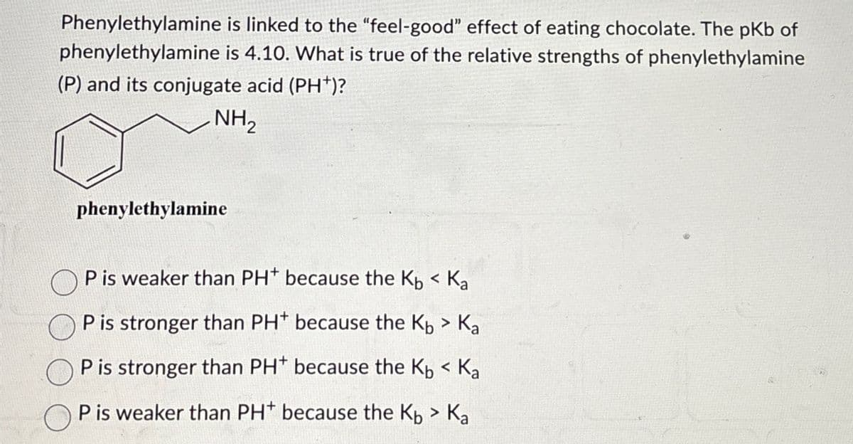 Phenylethylamine is linked to the "feel-good" effect of eating chocolate. The pKb of
phenylethylamine is 4.10. What is true of the relative strengths of phenylethylamine
(P) and its conjugate acid (PH+)?
NH2
phenylethylamine
P is weaker than PH+ because the Kb < Ka
P is stronger than PH+ because the Kb > Ka
☐ P is stronger than PH* because the K < Ka
P is weaker than PH* because the Kb > Ka