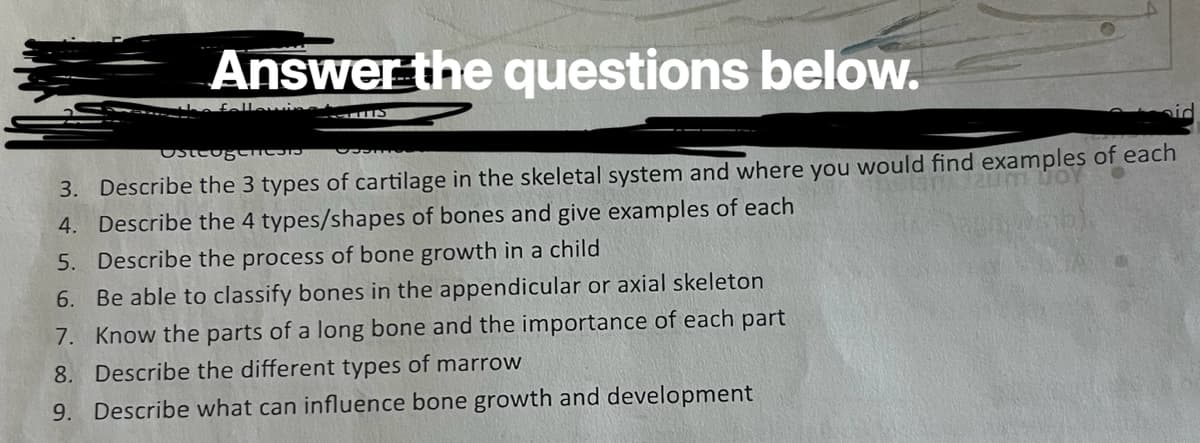 Answer the questions below.
he following
مند
Osteogen
3. Describe the 3 types of cartilage in the skeletal system and where you would find examples of each
4. Describe the 4 types/shapes of bones and give examples of each
zum WOY
5. Describe the process of bone growth in a child
6. Be able to classify bones in the appendicular or axial skeleton
7. Know the parts of a long bone and the importance of each part
8. Describe the different types of marrow
9. Describe what can influence bone growth and development