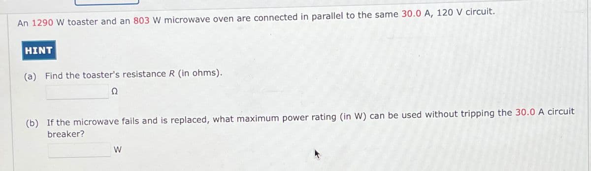 An 1290 W toaster and an 803 W microwave oven are connected in parallel to the same 30.0 A, 120 V circuit.
HINT
(a) Find the toaster's resistance R (in ohms).
Ω
(b) If the microwave fails and is replaced, what maximum power rating (in W) can be used without tripping the 30.0 A circuit
breaker?
W