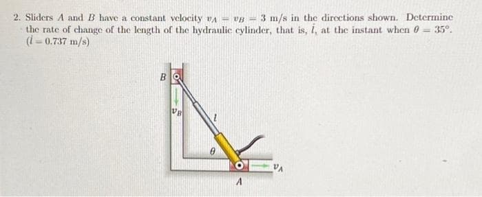 35°.
2. Sliders A and B have a constant velocity VA - VB- 3 m/s in the directions shown. Determine
the rate of change of the length of the hydraulic cylinder, that is, i, at the instant when
(i=0.737 m/s)
B
UB
VA
A