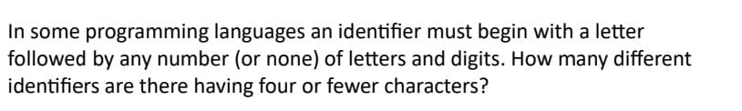 In some programming languages an identifier must begin with a letter
followed by any number (or none) of letters and digits. How many different
identifiers are there having four or fewer characters?