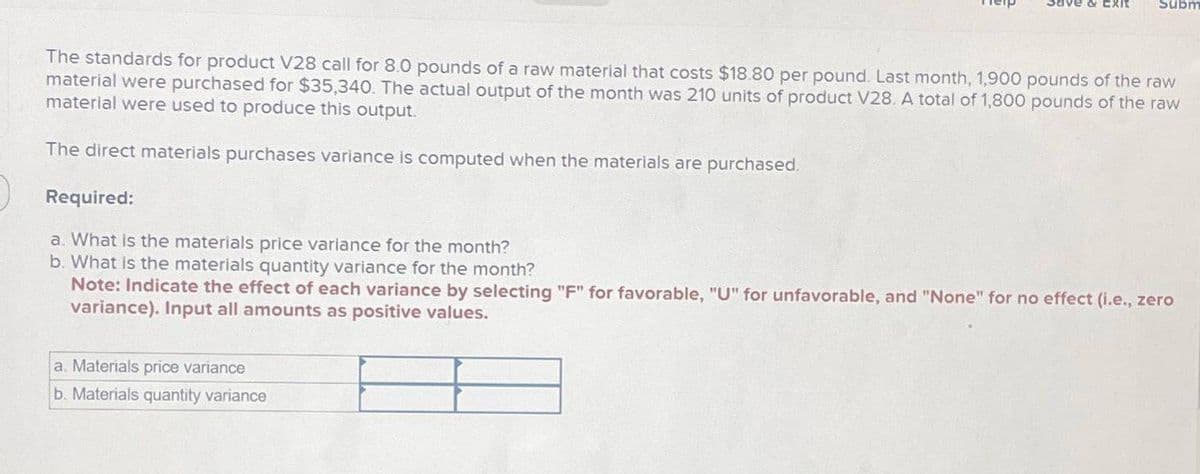 Subm
The standards for product V28 call for 8.0 pounds of a raw material that costs $18.80 per pound. Last month, 1,900 pounds of the raw
material were purchased for $35,340. The actual output of the month was 210 units of product V28. A total of 1,800 pounds of the raw
material were used to produce this output.
The direct materials purchases variance is computed when the materials are purchased.
Required:
a. What is the materials price variance for the month?
b. What is the materials quantity variance for the month?
Note: Indicate the effect of each variance by selecting "F" for favorable, "U" for unfavorable, and "None" for no effect (i.e., zero
variance). Input all amounts as positive values.
a. Materials price variance
b. Materials quantity variance