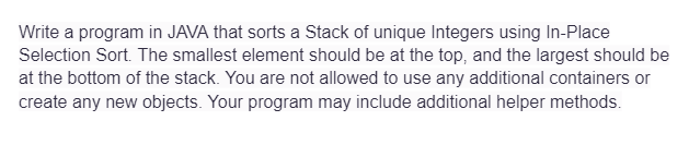 Write a program in JAVA that sorts a Stack of unique Integers using In-Place
Selection Sort. The smallest element should be at the top, and the largest should be
at the bottom of the stack. You are not allowed to use any additional containers or
create any new objects. Your program may include additional helper methods.