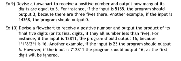 Ex 9) Devise a flowchart to receive a positive number and output how many of its
digits are equal to 5. For instance, if the input is 5155, the program should
output 3, because there are three fives there. Another example, if the input is
14368, the program should output 0.
Ex 10) Devise a flowchart to receive a positive number and output the product of its
final five digits (or its final digits, if they all number less than five). For
instance, if the input is 12811, the program should output 16, because
1*1*8*2*1 is 16. Another example, if the input is 23 the program should output
6. However, if the input is 712811 the program should output 16, as the first
digit will be ignored.
