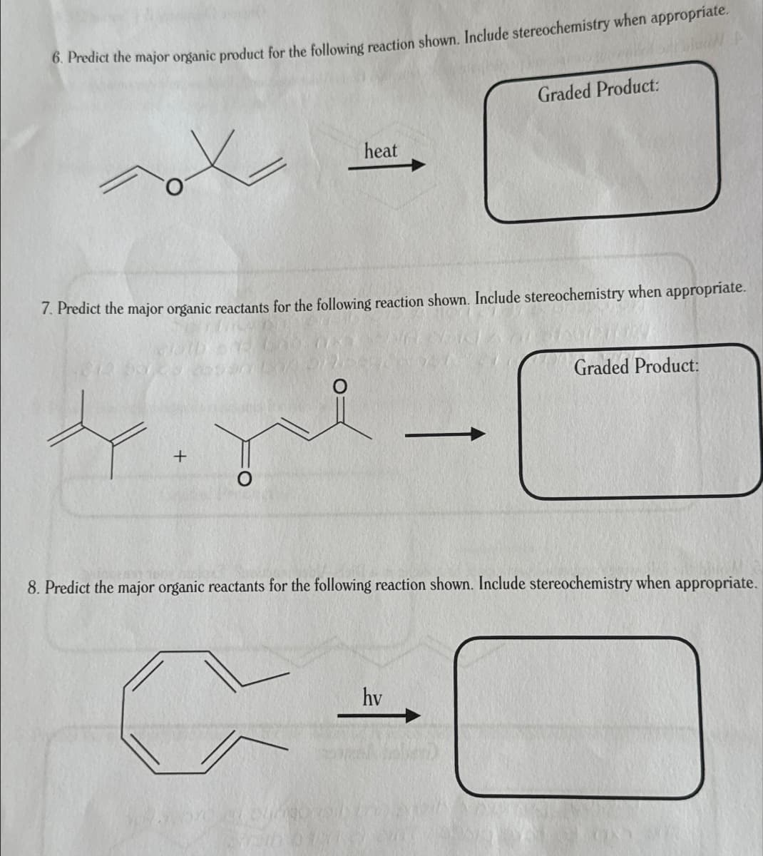 6. Predict the major organic product for the following reaction shown. Include stereochemistry when appropriate.
Graded Product:
heat
7. Predict the major organic reactants for the following reaction shown. Include stereochemistry when appropriate.
+
Graded Product:
8. Predict the major organic reactants for the following reaction shown. Include stereochemistry when appropriate.
hv