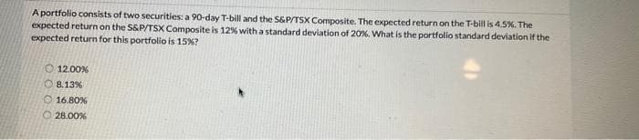 A portfolio consists of two securities: a 90-day T-bill and the S&P/TSX Composite. The expected return on the T-bill is 4.5%. The
expected return on the S&P/TSX Composite is 12% with a standard deviation of 20%. What is the portfolio standard deviation if the
expected return for this portfolio is 15% ?
12.00%
8.13%
16.80%
28.00%