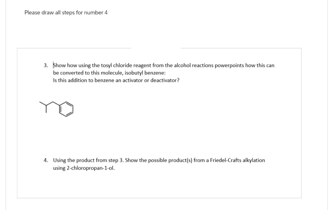 Please draw all steps for number 4
3. Show how using the tosyl chloride reagent from the alcohol reactions powerpoints how this can
be converted to this molecule, isobutyl benzene:
Is this addition to benzene an activator or deactivator?
4. Using the product from step 3. Show the possible product(s) from a Friedel-Crafts alkylation
using 2-chloropropan-1-ol.