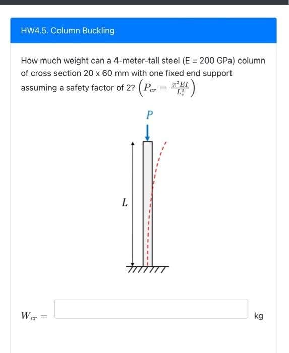 HW4.5. Column Buckling
How much weight can a 4-meter-tall steel (E = 200 GPa) column
of cross section 20 x 60 mm with one fixed end support
assuming a safety factor of 2? (Per = E)
Wer=
=
L
P
kg