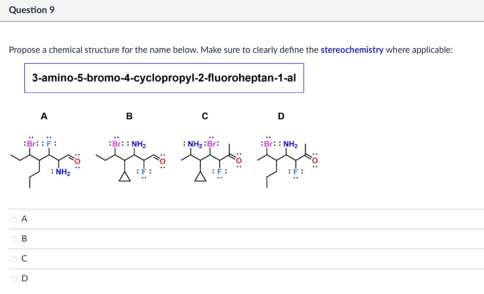 Question 9
Propose a chemical structure for the name below. Make sure to clearly define the stereochemistry where applicable:
3-amino-5-bromo-4-cyclopropyl-2-fluoroheptan-1-al
A
B
:Br::F:
ОА
UD
OB
ОС
OD
: NH₂
C
D
:Br:: NH2
: NH2: Br:
:Br:: NH2