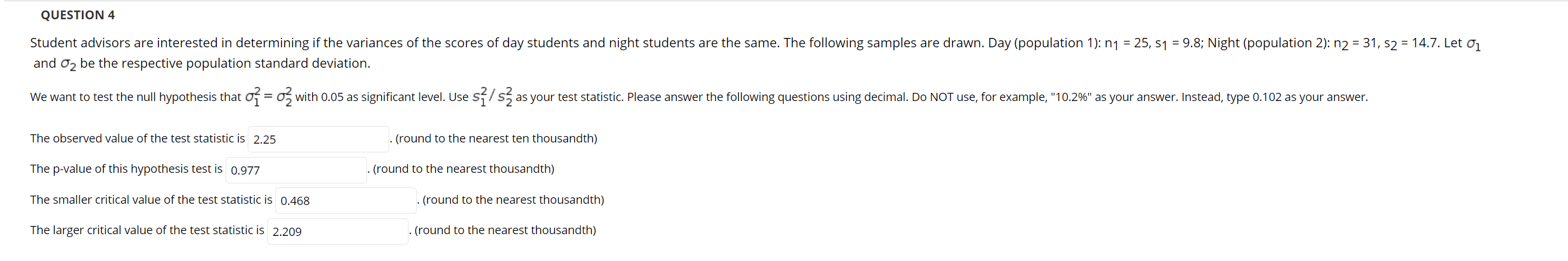 Student advisors are interested in determining if the variances of the scores of day students and night students are the same. The following samples are drawn. Day (population 1): n1 = 25, s1 = 9.8; Night (population 2): n2 = 31, s2 = 14.7. Let
and o2 be the respective population standard deviation.
We want to test the null hypothesis that of = o, with 0.05 as significant level. Use Sf/s5 as your test statistic. Please answer the following questions using decimal. Do NOT use, for example, "10.2%" as your answer. Instead, type 0.102 as your answer.
The observed value of the test statistic is 2.25
. (round to the nearest ten thousandth)
The p-value of this hypothesis test is 0.977
(round to the nearest thousandth)
The smaller critical value of the test statistic is 0.468
. (round to the nearest thousandth)
The larger critical value of the test statistic is 2.209
(round to the nearest thousandth)
