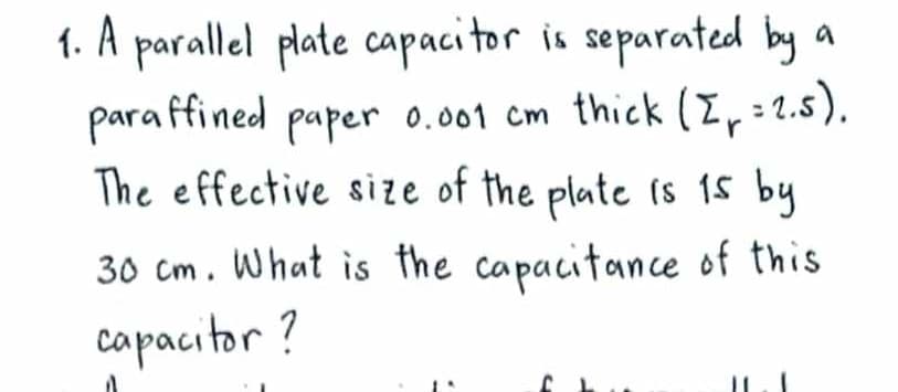 1. A parallel plate capacitor is separated by a
paraffined paper 0.001 cm thick (Z₁ = 2.5).
The effective size of the plate is 15 by
30 cm. What is the capacitance of this
capacitor?