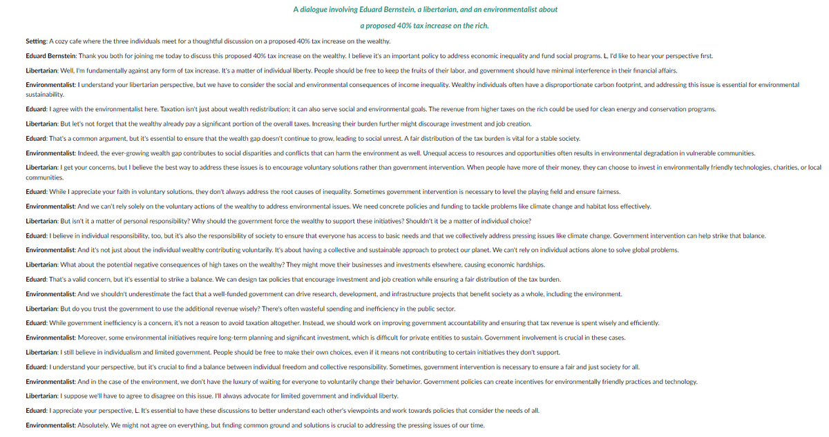 A dialogue involving Eduard Bernstein, a libertarian, and an environmentalist about
a proposed 40% tax increase on the rich.
Setting: A cozy cafe where the three individuals meet for a thoughtful discussion on a proposed 40% tax increase on the wealthy.
Eduard Bernstein: Thank you both for joining me today to discuss this proposed 40% tax increase on the wealthy. I believe it's an important policy to address economic inequality and fund social programs. L, I'd like to hear your perspective first.
Libertarian: Well, I'm fundamentally against any form of tax increase. It's a matter of individual liberty. People should be free to keep the fruits of their labor, and government should have minimal interference in their financial affairs.
Environmentalist: I understand your libertarian perspective, but we have to consider the social and environmental consequences of income inequality. Wealthy individuals often have a disproportionate carbon footprint, and addressing this issue is essential for environmental
sustainability.
Eduard: I agree with the environmentalist here. Taxation isn't just about wealth redistribution; it can also serve social and environmental goals. The revenue from higher taxes on the rich could be used for clean energy and conservation programs.
Libertarian: But let's not forget that the wealthy already pay a significant portion of the overall taxes. Increasing their burden further might discourage investment and job creation.
Eduard: That's a common argument, but it's essential to ensure that the wealth gap doesn't continue to grow, leading to social unrest. A fair distribution of the tax burden is vital for a stable society.
Environmentalist: Indeed, the ever-growing wealth gap contributes to social disparities and conflicts that can harm the environment as well. Unequal access to resources and opportunities often results in environmental degradation in vulnerable communities.
Libertarian: I get your concerns, but I believe the best way to address these issues is to encourage voluntary solutions rather than government intervention. When people have more of their money, they can choose to invest in environmentally friendly technologies, charities, or local
communities.
Eduard: While I appreciate your faith in voluntary solutions, they don't always address the root causes of inequality. Sometimes government intervention is necessary to level the playing field and ensure fairness.
Environmentalist: And we can't rely solely on the voluntary actions of the wealthy to address environmental issues. We need concrete policies and funding to tackle problems like climate change and habitat loss effectively.
Libertarian: But isn't it a matter of personal responsibility? Why should the government force the wealthy to support these initiatives? Shouldn't it be a matter of individual choice?
Eduard: I believe in individual responsibility, too, but it's also the responsibility of society to ensure that everyone has access to basic needs and that we collectively address pressing issues like climate change. Government intervention can help strike that balance.
Environmentalist: And it's not just about the individual wealthy contributing voluntarily. It's about having a collective and sustainable approach to protect our planet. We can't rely on individual actions alone to solve global problems.
Libertarian: What about the potential negative consequences of high taxes on the wealthy? They might move their businesses and investments elsewhere, causing economic hardships.
Eduard: That's a valid concern, but it's essential to strike a balance. We can design tax policies that encourage investment and job creation while ensuring a fair distribution of the tax burden.
Environmentalist: And we shouldn't underestimate the fact that a well-funded government can drive research, development, and infrastructure projects that benefit society as a whole, including the environment.
Libertarian: But do you trust the government to use the additional revenue wisely? There's often wasteful spending and inefficiency in the public sector.
Eduard: While government inefficiency is a concern, it's not a reason to avoid taxation altogether. Instead, we should work on improving government accountability and ensuring that tax revenue is spent wisely and efficiently.
Environmentalist: Moreover, some environmental initiatives require long-term planning and significant investment, which is difficult for private entities to sustain. Government involvement is crucial in these cases.
Libertarian: I still believe in individualism and limited government. People should be free to make their own choices, even if it means not contributing to certain initiatives they don't support.
Eduard: I understand your perspective, but it's crucial to find a balance between individual freedom and collective responsibility. Sometimes, government intervention is necessary to ensure a fair and just society for all.
Environmentalist: And in the case of the environment, we don't have the luxury of waiting for everyone to voluntarily change their behavior. Government policies can create incentives for environmentally friendly practices and technology.
Libertarian: I suppose we'll have to agree to disagree on this issue. I'll always advocate for limited government and individual liberty.
Eduard: I appreciate your perspective, L. It's essential to have these discussions to better understand each other's viewpoints and work towards policies that consider the needs of all.
Environmentalist: Absolutely. We might not agree on everything, but finding common ground and solutions is crucial to addressing the pressing issues of our time.