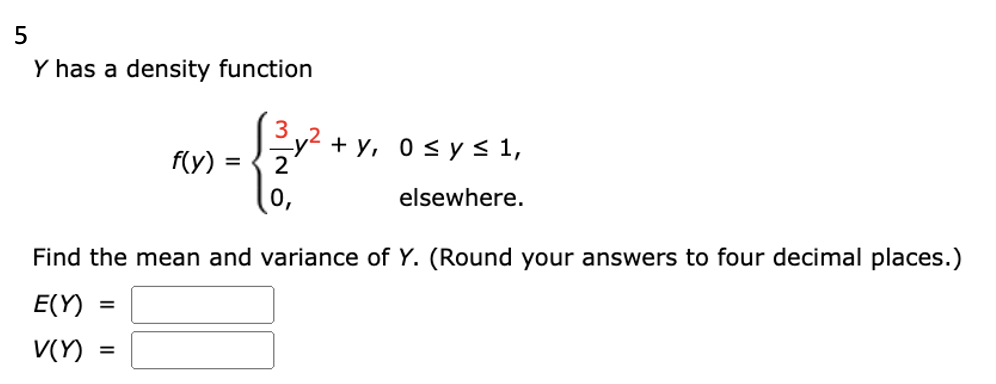 5
Y has a density function
=
f(y) =
=
0
Find the mean and variance of Y. (Round your answers to four decimal places.)
E(Y)
V(Y)
+y, 0≤ y ≤ 1,
elsewhere.