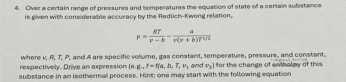 4. Over a certain range of pressures and temperatures the equation of state of a certain substance
is given with considerable accuracy by the Redlich-Kwong relation,
p =
RT
a
v-b v(v + b)T1/2
where v, R, T, P, and A are specific volume, gas constant, temperature, pressure, and constant,
internal energy
respectively. Drive an expression (e.g., f= f(a, b, T, v₁ and v₂) for the change of enthalpy of this
substance in an isothermal process. Hint: one may start with the following equation