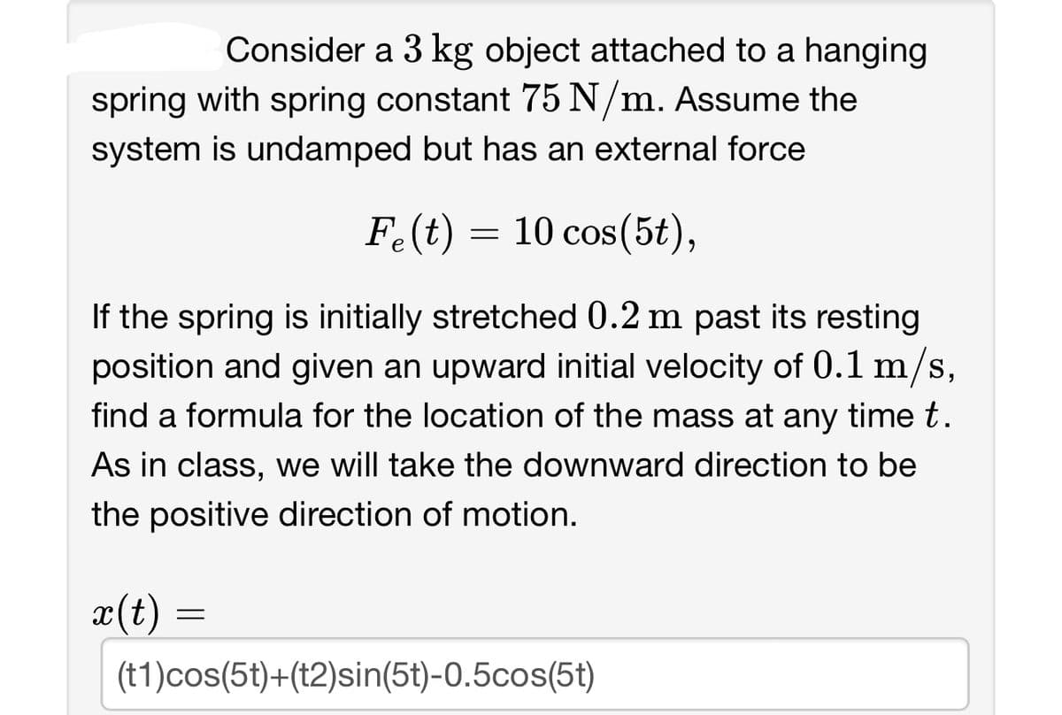 Consider a 3 kg object attached to a hanging
spring with spring constant 75 N/m. Assume the
system is undamped but has an external force
Fe(t) = 10 cos(5t),
If the spring is initially stretched 0.2 m past its resting
position and given an upward initial velocity of 0.1 m/s,
find a formula for the location of the mass at any time t.
As in class, we will take the downward direction to be
the positive direction of motion.
x(t) =
=
(t1)cos(5t)+(t2)sin(5t)-0.5cos(5t)