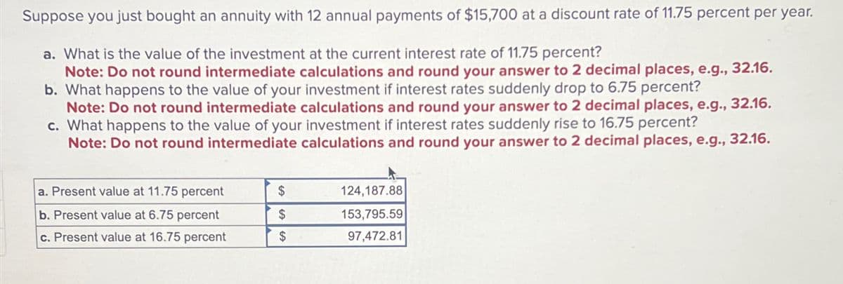 Suppose you just bought an annuity with 12 annual payments of $15,700 at a discount rate of 11.75 percent per year.
a. What is the value of the investment at the current interest rate of 11.75 percent?
Note: Do not round intermediate calculations and round your answer to 2 decimal places, e.g., 32.16.
b. What happens to the value of your investment if interest rates suddenly drop to 6.75 percent?
Note: Do not round intermediate calculations and round your answer to 2 decimal places, e.g., 32.16.
c. What happens to the value of your investment if interest rates suddenly rise to 16.75 percent?
Note: Do not round intermediate calculations and round your answer to 2 decimal places, e.g., 32.16.
a. Present value at 11.75 percent
b. Present value at 6.75 percent
$
124,187.88
153,795.59
c. Present value at 16.75 percent
$
97,472.81