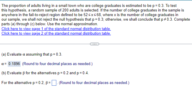 The proportion of adults living in a small town who are college graduates is estimated to be p = 0.3. To test
this hypothesis, a random sample of 200 adults is selected. If the number of college graduates in the sample is
anywhere in the fail-to-reject region defined to be 52 ≤x≤ 68, where x is the number of college graduates in
our sample, we shall not reject the null hypothesis that p = 0.3; otherwise, we shall conclude that p = 0.3. Complete
parts (a) through (c) below. Use the normal approximation.
Click here to view page 1 of the standard normal distribution table.
Click here to view page 2 of the standard normal distribution table.
(a) Evaluate a assuming that p = 0.3.
α= 0.1896 (Round to four decimal places as needed.)
(b) Evaluate ẞ for the alternatives p = 0.2 and p = 0.4.
For the alternative p = 0.2, ẞ= (Round to four decimal places as needed.)