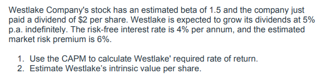 Westlake Company's stock has an estimated beta of 1.5 and the company just
paid a dividend of $2 per share. Westlake is expected to grow its dividends at 5%
p.a. indefinitely. The risk-free interest rate is 4% per annum, and the estimated
market risk premium is 6%.
1. Use the CAPM to calculate Westlake' required rate of return.
2. Estimate Westlake's intrinsic value per share.