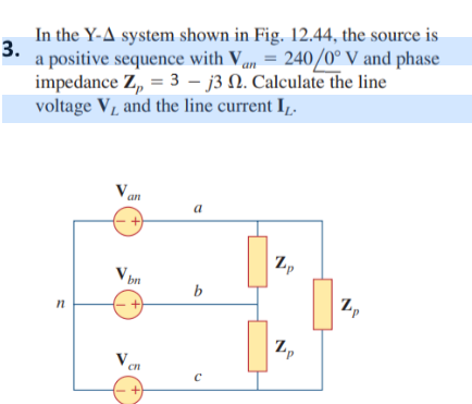3.
In the Y-A system shown in Fig. 12.44, the source is
a positive sequence with Van = 240/0° V and phase
impedance Z = 3j3 2. Calculate the line
voltage Vд and the line current IL.
n
Van
a
V
Vbn
+
b
Zp
сп
C
Zp
1,