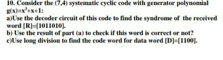 10. Consider the (7,4) systematic cyclic code with generator polynomial
g(x)=x'+x+1:
a)Use the decoder circuit of this code to find the syndrome of the received
word [R]=[1011010].
b) Use the result of part (a) to check if this word is correct or not?
c)Use long division to find the code word for data word [D]=[1100].
