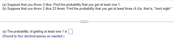 (a) Suppose that you throw 3 dice. Find the probability that you get at least one 1.
(b) Suppose that you throw 2 dice 22 times. Find the probability that you get at least three (4,4)s, that is, "hard eight."
(a) The probability of getting at least one 1 is
(Round to four decimal places as needed.)