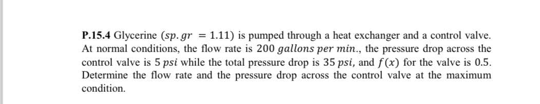 P.15.4 Glycerine (sp. gr = 1.11) is pumped through a heat exchanger and a control valve.
At normal conditions, the flow rate is 200 gallons per min., the pressure drop across the
control valve is 5 psi while the total pressure drop is 35 psi, and f(x) for the valve is 0.5.
Determine the flow rate and the pressure drop across the control valve at the maximum
condition.