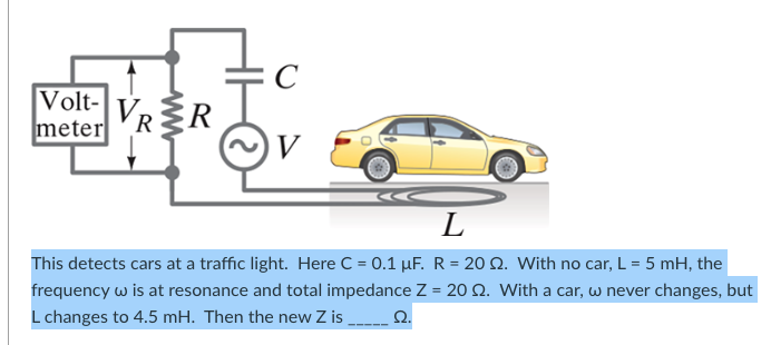 C
Volt-
meter
R≤R
V
L
This detects cars at a traffic light. Here C = 0.1 μF. R = 20 2. With no car, L = 5 mH, the
frequency w is at resonance and total impedance Z = 20 2. With a car, w never changes, but
L changes to 4.5 mH. Then the new Z is