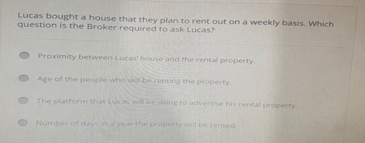 Lucas bought a house that they plan to rent out on a weekly basis. Which
question is the Broker required to ask Lucas?
Proximity between Lucas' house and the rental property.
Age of the people who will be renting the property.
The platform that Lucas will be using to advertise his rental property.
Number of days in a year the property will be rented.
