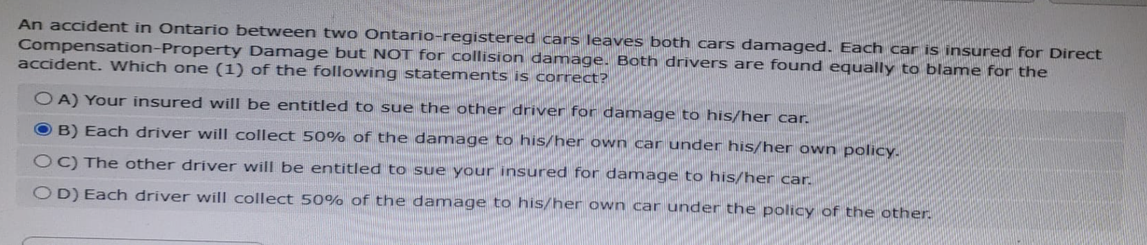 An accident in Ontario between two Ontario-registered cars leaves both cars damaged. Each car is insured for Direct
Compensation-Property Damage but NOT for collision damage. Both drivers are found equally to blame for the
accident. Which one (1) of the following statements is correct?
OA) Your insured will be entitled to sue the other driver for damage to his/her car.
B) Each driver will collect 50% of the damage to his/her own car under his/her own policy.
OC) The other driver will be entitled to sue your insured for damage to his/her car.
OD) Each driver will collect 50% of the damage to his/her own car under the policy of the other.