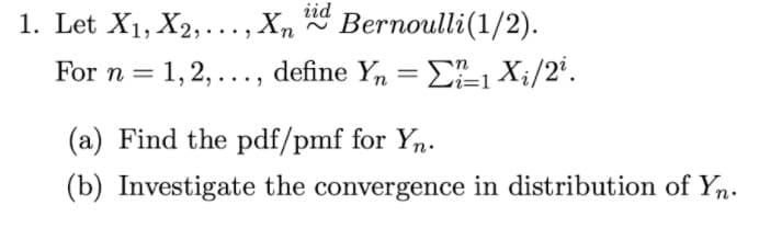 iid
1. Let X1, X2,..., X, * Bernoulli(1/2).
For n = 1,2,..., define Yn = E-1 Xi/2'.
(a) Find the pdf/pmf for Yn.
(b) Investigate the convergence in distribution of Yn.
