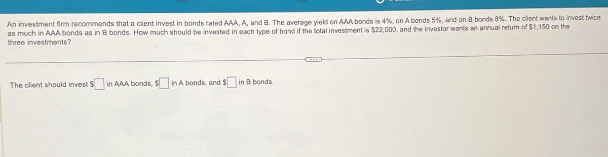 An investment firm recommends that a client invest in bonds rated AAA, A, and B. The average yield on AAA bonds is 4%, on A bonds 5%, and on B bonds 8%. The client wants to invest twice
as much in AAA bonds as in B bonds. How much should be invested in each type of bond if the total investment is $22,000, and the investor wants an annual return of $1,150 on the
three investments?
The client should invest $in AAA bonds, $
in A bonds, and $
in B bonds.