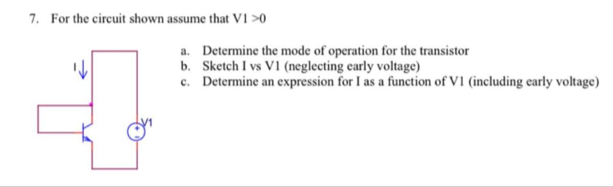 7. For the circuit shown assume that V1 >0
+
a. Determine the mode of operation for the transistor
b. Sketch I vs V1 (neglecting early voltage)
c. Determine an expression for I as a function of V1 (including early voltage)