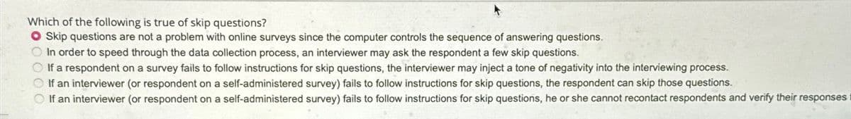 Which of the following is true of skip questions?
Skip questions are not a problem with online surveys since the computer controls the sequence of answering questions.
In order to speed through the data collection process, an interviewer may ask the respondent a few skip questions.
If a respondent on a survey fails to follow instructions for skip questions, the interviewer may inject a tone of negativity into the interviewing process.
If an interviewer (or respondent on a self-administered survey) fails to follow instructions for skip questions, the respondent can skip those questions.
If an interviewer (or respondent on a self-administered survey) fails to follow instructions for skip questions, he or she cannot recontact respondents and verify their responses