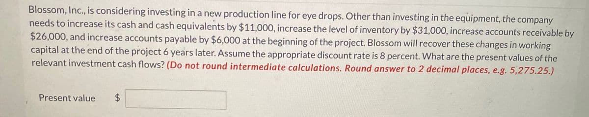Blossom, Inc., is considering investing in a new production line for eye drops. Other than investing in the equipment, the company
needs to increase its cash and cash equivalents by $11,000, increase the level of inventory by $31,000, increase accounts receivable by
$26,000, and increase accounts payable by $6,000 at the beginning of the project. Blossom will recover these changes in working
capital at the end of the project 6 years later. Assume the appropriate discount rate is 8 percent. What are the present values of the
relevant investment cash flows? (Do not round intermediate calculations. Round answer to 2 decimal places, e.g. 5,275.25.)
Present value
$