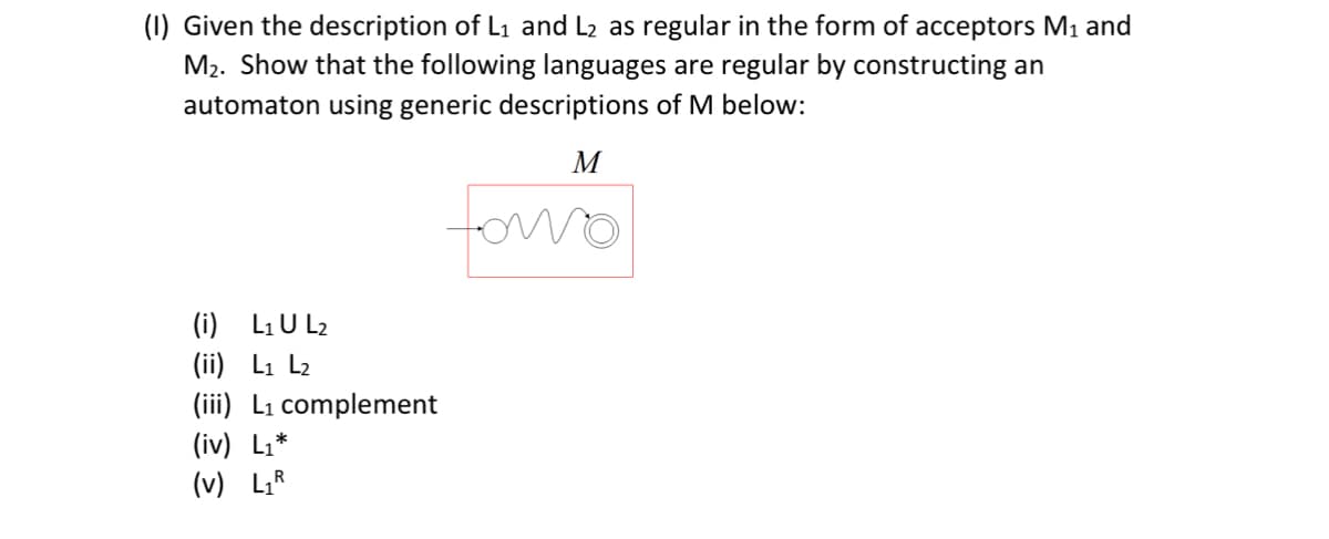 (I) Given the description of L1 and L2 as regular in the form of acceptors M1 and
M2. Show that the following languages are regular by constructing an
automaton using generic descriptions of M below:
M
(i) L1 U L2
(ii) L1 L2
(iii) L₁ complement
(iv) L₁*
(v) L₁R