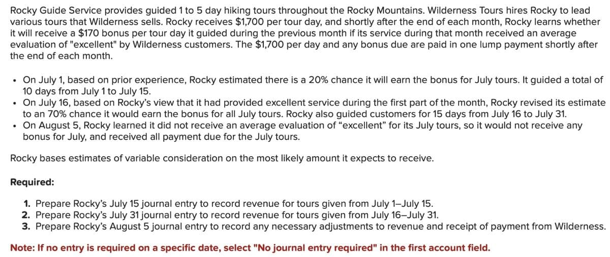 Rocky Guide Service provides guided 1 to 5 day hiking tours throughout the Rocky Mountains. Wilderness Tours hires Rocky to lead
various tours that Wilderness sells. Rocky receives $1,700 per tour day, and shortly after the end of each month, Rocky learns whether
it will receive a $170 bonus per tour day it guided during the previous month if its service during that month received an average
evaluation of "excellent" by Wilderness customers. The $1,700 per day and any bonus due are paid in one lump payment shortly after
the end of each month.
•
On July 1, based on prior experience, Rocky estimated there is a 20% chance it will earn the bonus for July tours. It guided a total of
10 days from July 1 to July 15.
⚫ On July 16, based on Rocky's view that it had provided excellent service during the first part of the month, Rocky revised its estimate
to an 70% chance it would earn the bonus for all July tours. Rocky also guided customers for 15 days from July 16 to July 31.
⚫ On August 5, Rocky learned it did not receive an average evaluation of "excellent" for its July tours, so it would not receive any
bonus for July, and received all payment due for the July tours.
Rocky bases estimates of variable consideration on the most likely amount it expects to receive.
Required:
1. Prepare Rocky's July 15 journal entry to record revenue for tours given from July 1-July 15.
2. Prepare Rocky's July 31 journal entry to record revenue for tours given from July 16-July 31.
3. Prepare Rocky's August 5 journal entry to record any necessary adjustments to revenue and receipt of payment from Wilderness.
Note: If no entry is required on a specific date, select "No journal entry required" in the first account field.