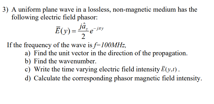 3) A uniform plane wave in a lossless, non-magnetic medium has the
following electric field phasor:
Ē(y) = ja
2
If the frequency of the wave is f=100MHz,
a) Find the unit vector in the direction of the propagation.
b) Find the wavenumber.
c) Write the time varying electric field intensity Ē(y,t).
d) Calculate the corresponding phasor magnetic field intensity.