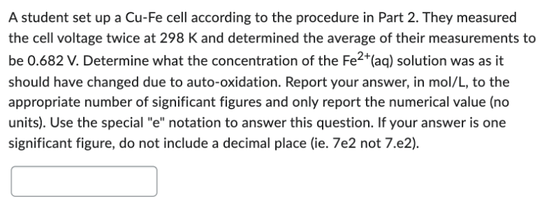 A student set up a Cu-Fe cell according to the procedure in Part 2. They measured
the cell voltage twice at 298 K and determined the average of their measurements to
be 0.682 V. Determine what the concentration of the Fe2+ (aq) solution was as it
should have changed due to auto-oxidation. Report your answer, in mol/L, to the
appropriate number of significant figures and only report the numerical value (no
units). Use the special "e" notation to answer this question. If your answer is one
significant figure, do not include a decimal place (ie. 7e2 not 7.e2).