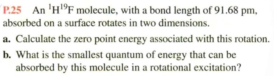 P.25 An HF molecule, with a bond length of 91.68 pm,
absorbed on a surface rotates in two dimensions.
a. Calculate the zero point energy associated with this rotation.
b. What is the smallest quantum of energy that can be
absorbed by this molecule in a rotational excitation?