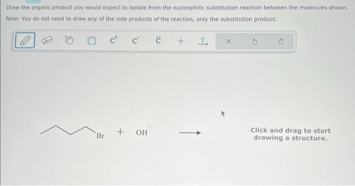 Draw the organic product you would expect to isolate from the nucleophilic substitution reaction between the molecules shown.
Note: You do not need to draw any of the side products of the reaction, only the substitution product.
C
+ OH
Br
+
T
х
Click and drag to start
drawing a structure.